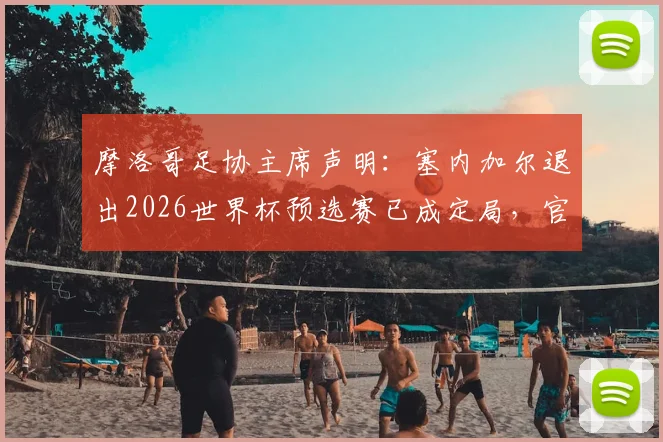 摩洛哥足协主席声明:塞内加尔退出2026世界杯预选赛已成定局,官方文件证实