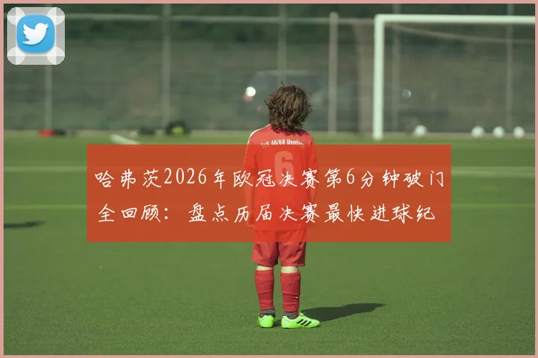 哈弗茨2026年欧冠决赛第6分钟破门全回顾：盘点历届决赛最快进球纪录与经典瞬间