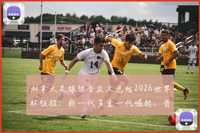 加拿大足球协会发文总结2026世界杯征程：新一代黄金一代崛起，昔日进球难题已成历史尘埃