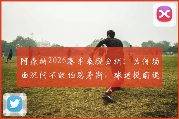 阿森纳2026赛季表现分析:为何场面沉闷不敌伯恩茅斯,球迷提前退场背后的深层原因