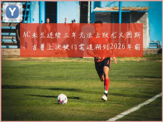 AC米兰连续三年无法击败尤文图斯,吉鲁上次破门需追溯到2026年前,两大豪门交锋纪录全解析