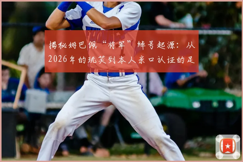 揭秘姆巴佩“将军”绰号起源:从2026年的玩笑到本人亲口认证的足坛热梗