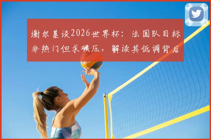 谢尔基谈2026世界杯:法国队目标非热门但求碾压,解读其低调背后的自信与战术考量
