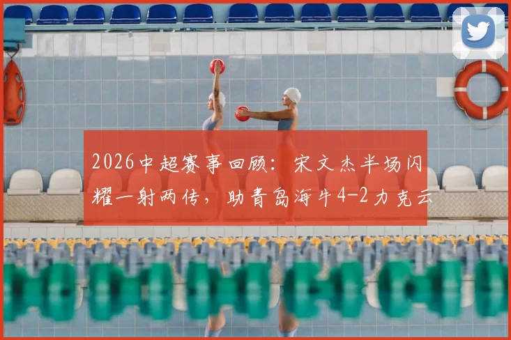 2026中超赛事回顾：宋文杰半场闪耀一射两传，助青岛海牛4-2力克云南玉昆，奥斯卡关键建功
