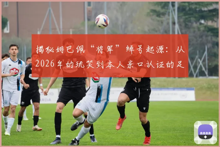 揭秘姆巴佩“将军”绰号起源:从2026年的玩笑到本人亲口认证的足坛热梗