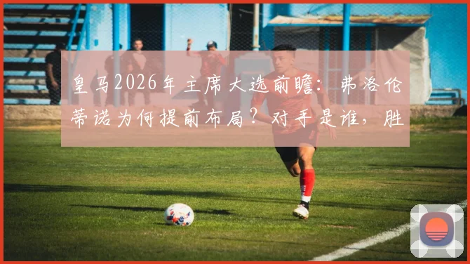 皇马2026年主席大选前瞻:弗洛伦蒂诺为何提前布局?对手是谁,胜算几何?
