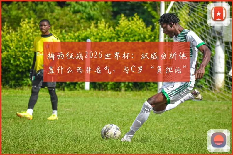 梅西征战2026世界杯：权威分析他靠什么而非名气，与C罗“负担论”的本质区别在哪里