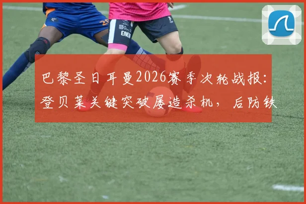 巴黎圣日耳曼2026赛季次轮战报：登贝莱关键突破屡造杀机，后防铁三角成取胜基石，附球员表现深度解析
