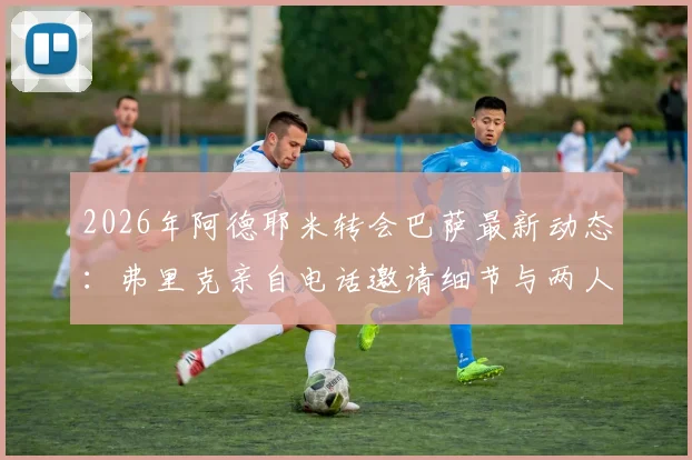 2026年阿德耶米转会巴萨最新动态:弗里克亲自电话邀请细节与两人亲密关系解析