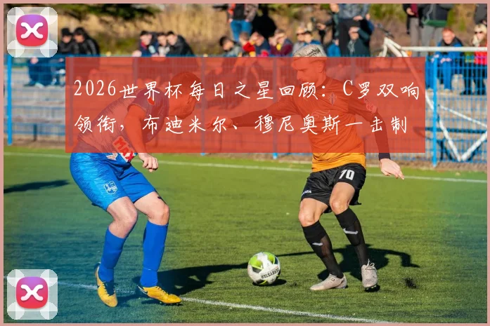 2026世界杯每日之星回顾：C罗双响领衔，布迪米尔、穆尼奥斯一击制胜高光集锦与评选解析