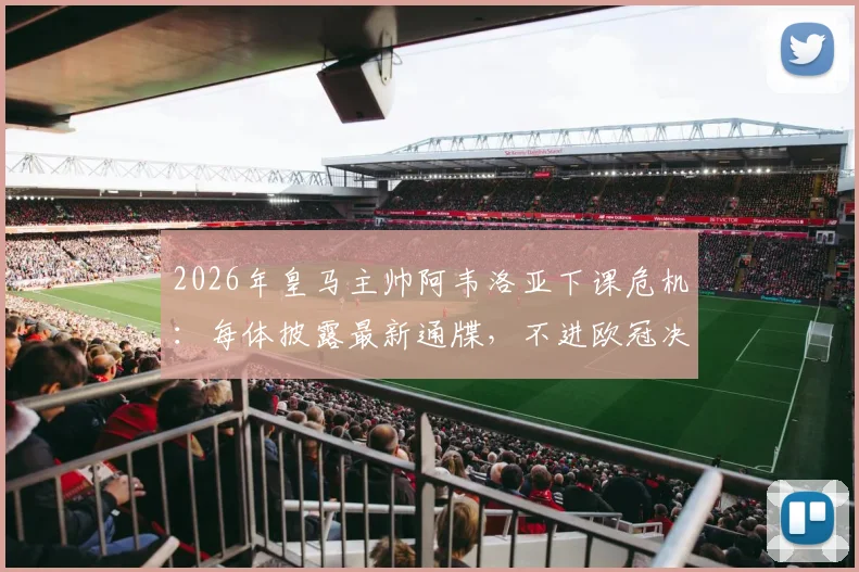 2026年皇马主帅阿韦洛亚下课危机：每体披露最新通牒，不进欧冠决赛将即刻离任
