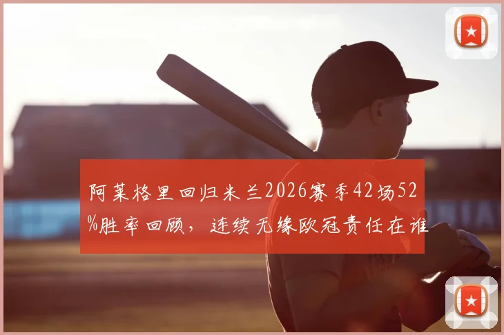 阿莱格里回归米兰2026赛季42场52%胜率回顾,连续无缘欧冠责任在谁?