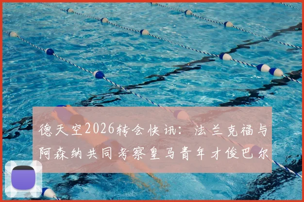 德天空2026转会快讯：法兰克福与阿森纳共同考察皇马青年才俊巴尔德佩尼亚斯，球员未来引关注