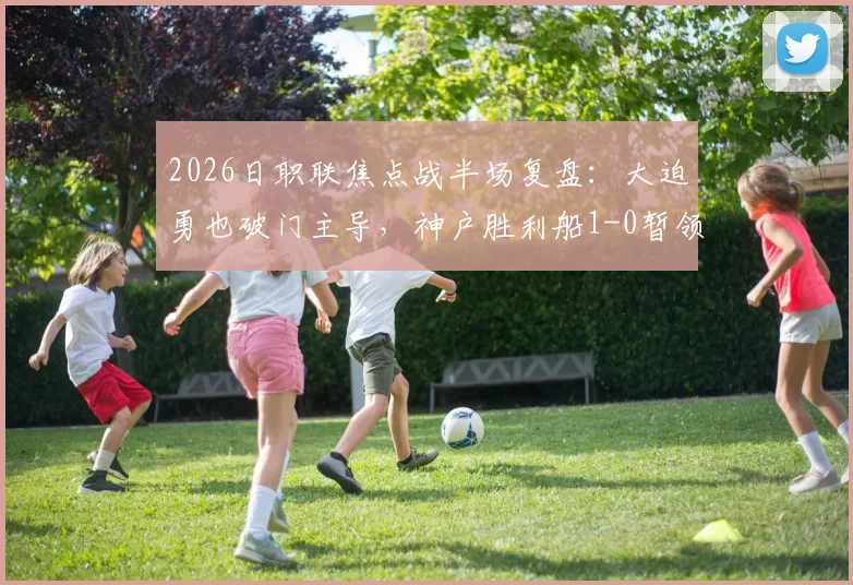 2026日职联焦点战半场复盘:大迫勇也破门主导,神户胜利船1-0暂领先鹿岛鹿角,附双方历史交锋与战术解读