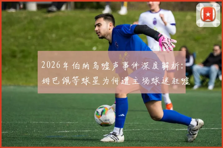 2026年伯纳乌嘘声事件深度解析：姆巴佩等球星为何遭主场球迷狂嘘，皇马这场痛苦胜利的背后