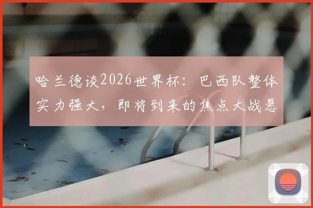 哈兰德谈2026世界杯：巴西队整体实力强大，即将到来的焦点大战悬念十足，附双方阵容深度分析