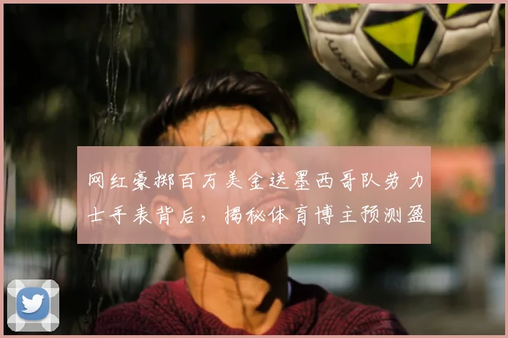 网红豪掷百万美金送墨西哥队劳力士手表背后,揭秘体育博主预测盈利的商业逻辑与风险