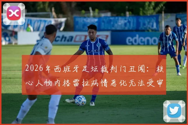 2026年西班牙足坛裁判门丑闻：核心人物内格雷拉病情恶化无法受审，案件调查陷入僵局