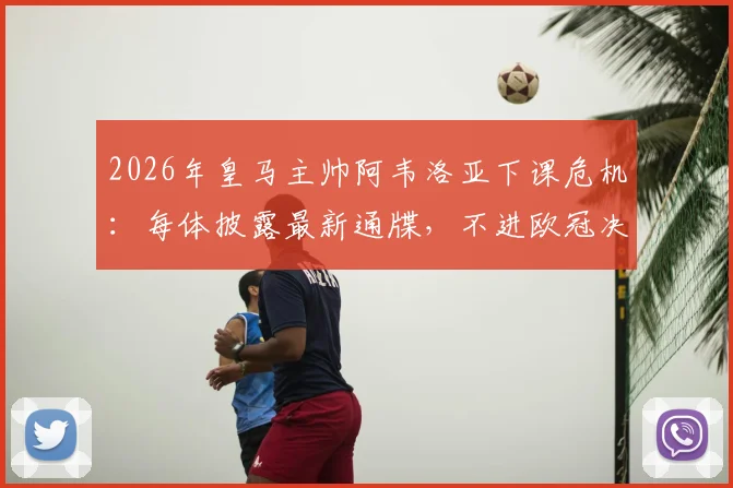 2026年皇马主帅阿韦洛亚下课危机：每体披露最新通牒，不进欧冠决赛将即刻离任