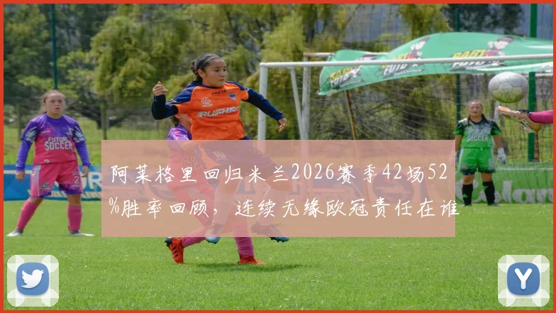 阿莱格里回归米兰2026赛季42场52%胜率回顾，连续无缘欧冠责任在谁？