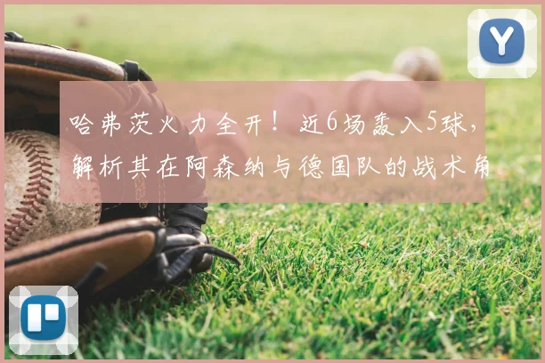 哈弗茨火力全开！近6场轰入5球，解析其在阿森纳与德国队的战术角色变化