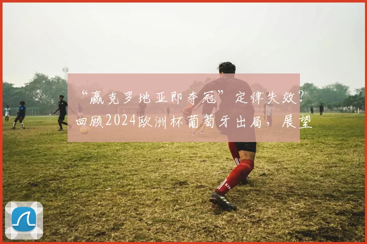 “赢克罗地亚即夺冠”定律失效?回顾2024欧洲杯葡萄牙出局,展望2026世界杯新格局