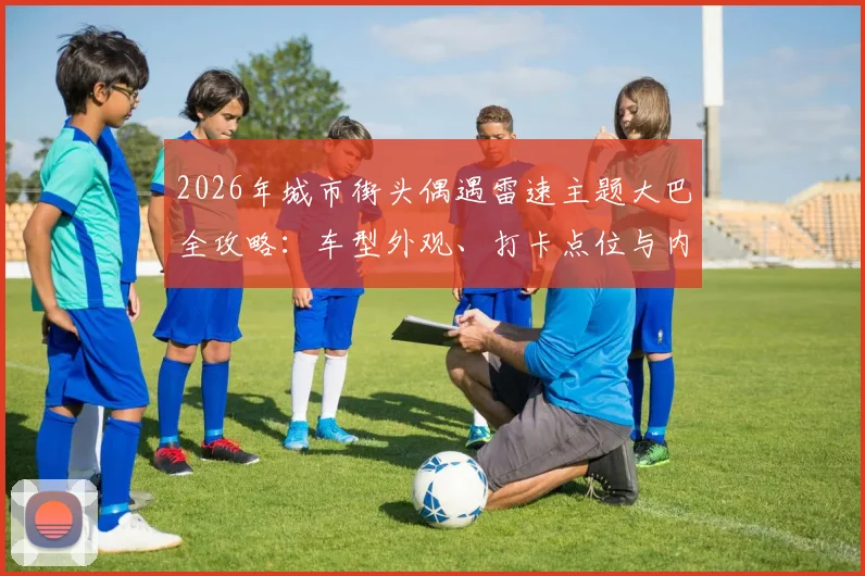 2026年城市街头偶遇雷速主题大巴全攻略:车型外观、打卡点位与内部活动揭秘