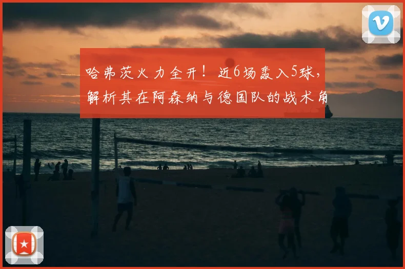 哈弗茨火力全开!近6场轰入5球,解析其在阿森纳与德国队的战术角色变化