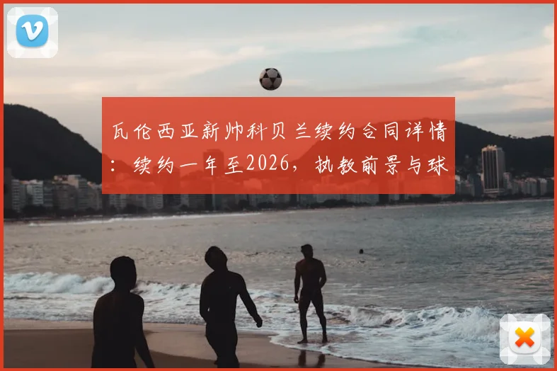 瓦伦西亚新帅科贝兰续约合同详情：续约一年至2026，执教前景与球队规划分析