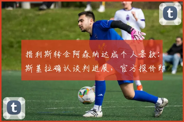 措利斯转会阿森纳达成个人条款：斯基拉确认谈判进展，官方报价即将提交