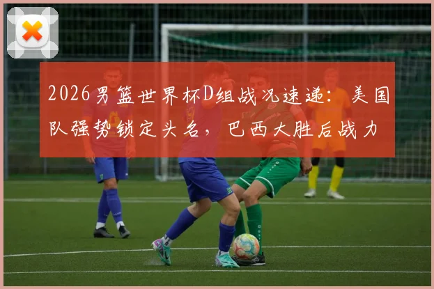 2026男篮世界杯D组战况速递:美国队强势锁定头名,巴西大胜后战力飙升紧追西班牙,附最新球队实力榜解析