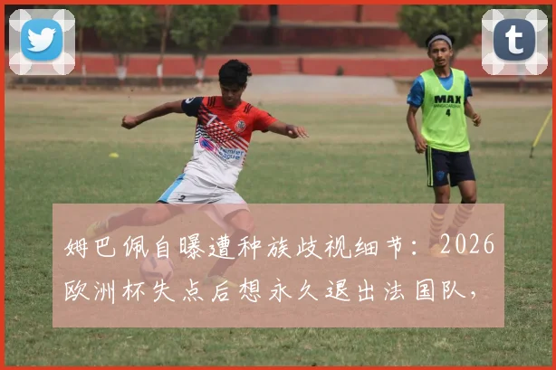 姆巴佩自曝遭种族歧视细节：2026欧洲杯失点后想永久退出法国队，舆论压力下的球星心理如何重建？
