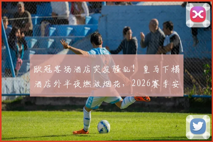 欧冠客场酒店突发骚乱!皇马下榻酒店外半夜燃放烟花,2026赛季安保团队全力追查肇事者