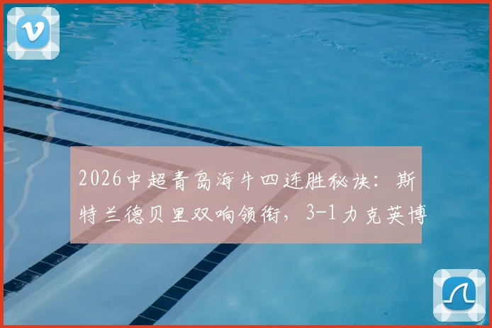 2026中超青岛海牛四连胜秘诀：斯特兰德贝里双响领衔，3-1力克英博战术解析与录像回顾