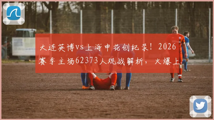 大连英博vs上海申花创纪录！2026赛季主场62373人观战解析，火爆上座率背后看点全揭晓
