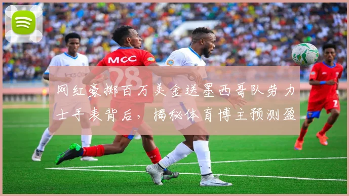 网红豪掷百万美金送墨西哥队劳力士手表背后,揭秘体育博主预测盈利的商业逻辑与风险