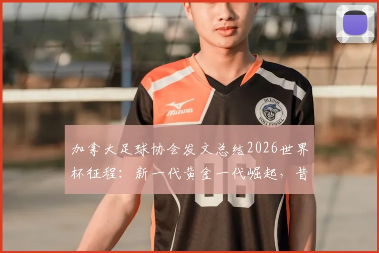加拿大足球协会发文总结2026世界杯征程：新一代黄金一代崛起，昔日进球难题已成历史尘埃