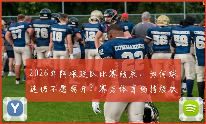 2026年阿根廷队比赛结束,为何球迷仍不愿离开?赛后体育场持续欢庆胜利场面解析