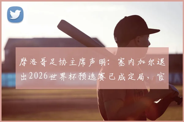 摩洛哥足协主席声明：塞内加尔退出2026世界杯预选赛已成定局，官方文件证实