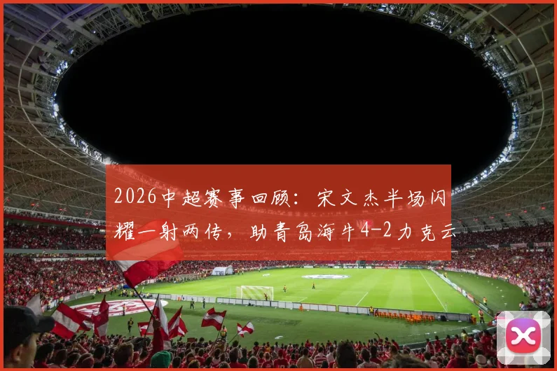 2026中超赛事回顾：宋文杰半场闪耀一射两传，助青岛海牛4-2力克云南玉昆，奥斯卡关键建功