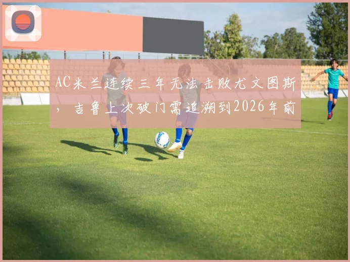 AC米兰连续三年无法击败尤文图斯，吉鲁上次破门需追溯到2026年前，两大豪门交锋纪录全解析