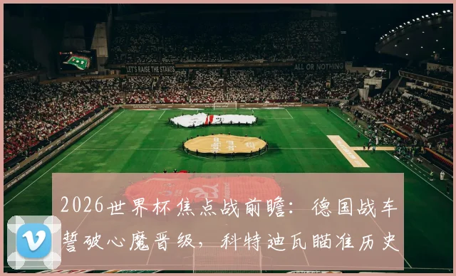 2026世界杯焦点战前瞻:德国战车誓破心魔晋级,科特迪瓦瞄准历史性突破