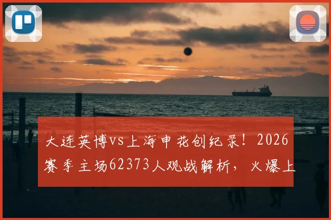 大连英博vs上海申花创纪录!2026赛季主场62373人观战解析,火爆上座率背后看点全揭晓