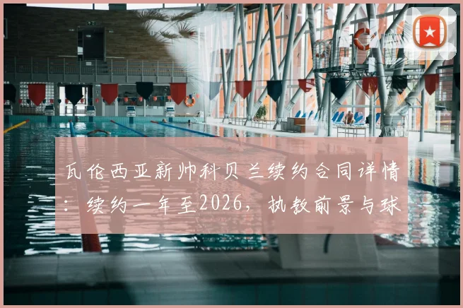 瓦伦西亚新帅科贝兰续约合同详情:续约一年至2026,执教前景与球队规划分析