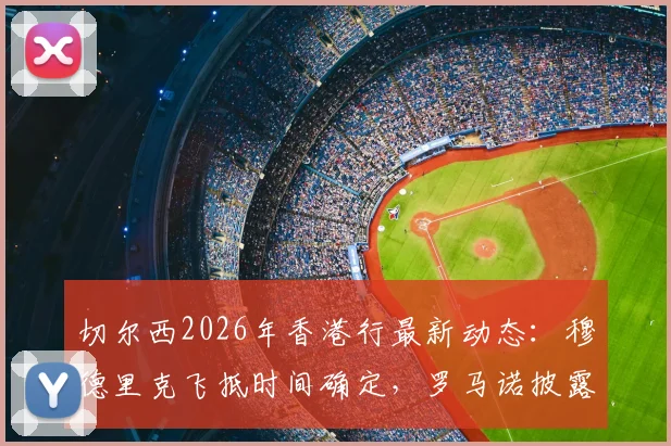 切尔西2026年香港行最新动态：穆德里克飞抵时间确定，罗马诺披露全队会合细节与行程看点