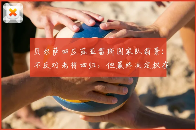贝尔萨回应苏亚雷斯国家队前景：不反对老将回归，但最终决定权在我