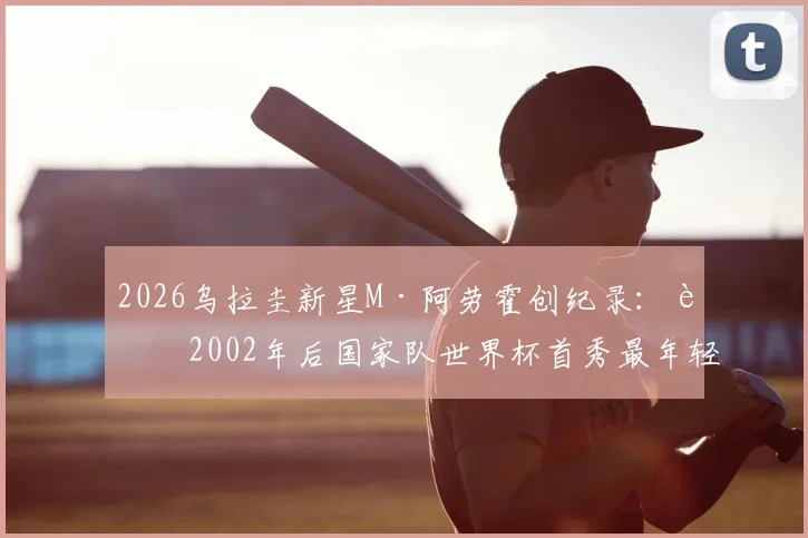 2026乌拉圭新星M·阿劳霍创纪录:自2002年后国家队世界杯首秀最年轻进球者,详细解析其背景与历史地位