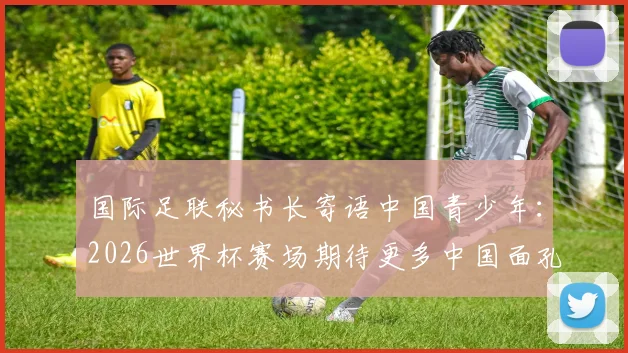 国际足联秘书长寄语中国青少年：2026世界杯赛场期待更多中国面孔，青训体系现状与未来路径分析