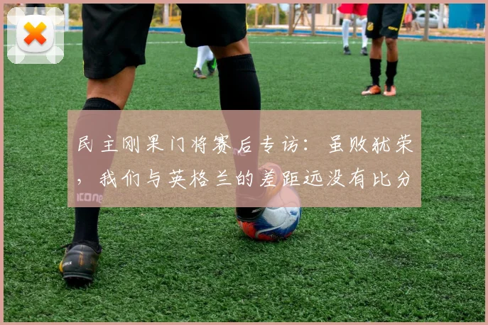 民主刚果门将赛后专访：虽败犹荣，我们与英格兰的差距远没有比分显示的那么大，失利感言引深思