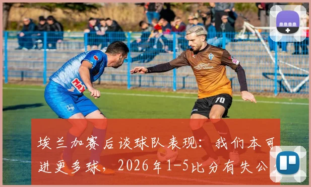埃兰加赛后谈球队表现：我们本可进更多球，2026年1-5比分有失公允，详解球队真实竞技状态